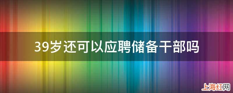 39岁还可以应聘储备干部吗