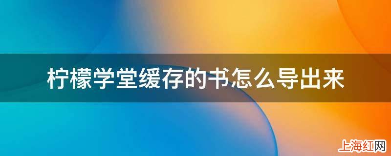 柠檬学堂缓存的书怎么导出来