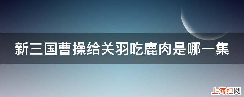 新三国曹操给关羽吃鹿肉是哪一集