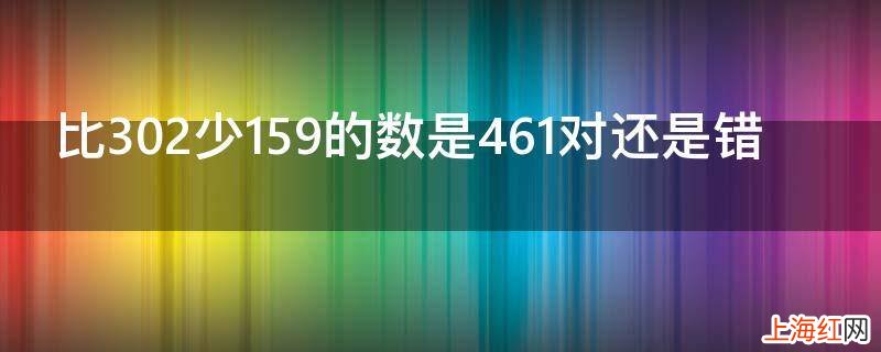 比302少159的数是461对还是错