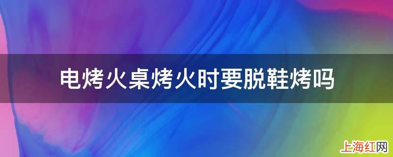 电烤火桌烤火时要脱鞋烤吗