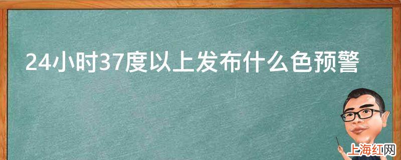 24小时37度以上发布什么色预警