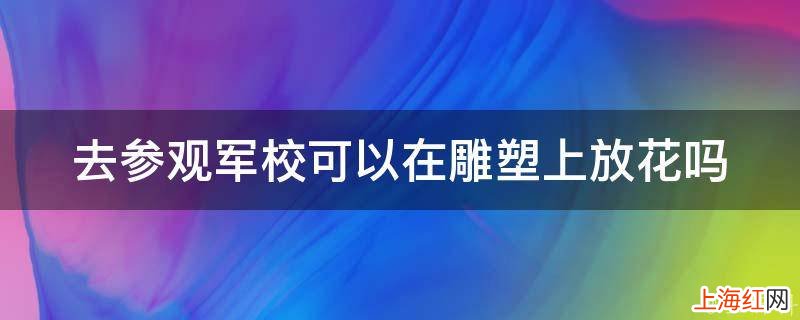 去参观军校可以在雕塑上放花吗