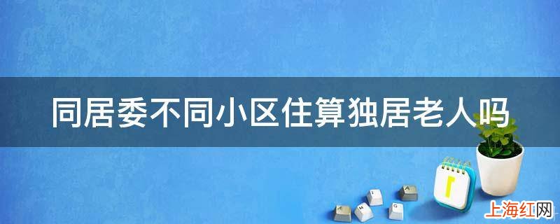 同居委不同小区住算独居老人吗