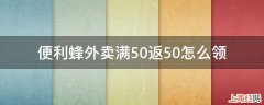 便利蜂外卖满50返50怎么领