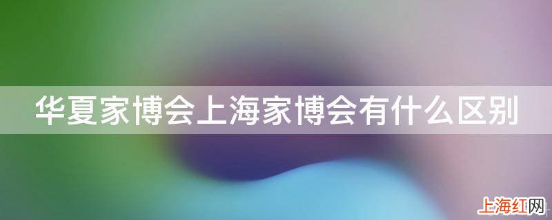 华夏家博会上海家博会有什么区别