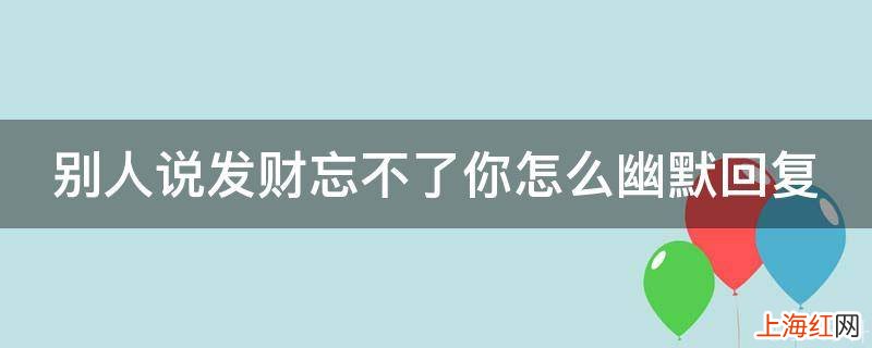 别人说发财忘不了你怎么幽默回复