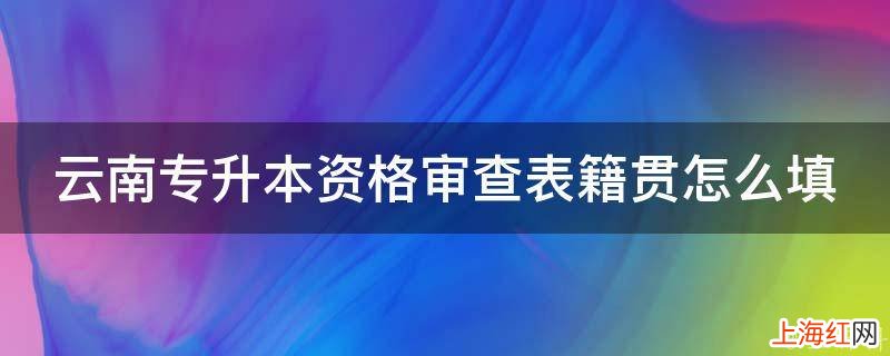 云南专升本资格审查表籍贯怎么填