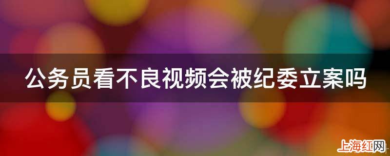 公务员看不良视频会被纪委立案吗