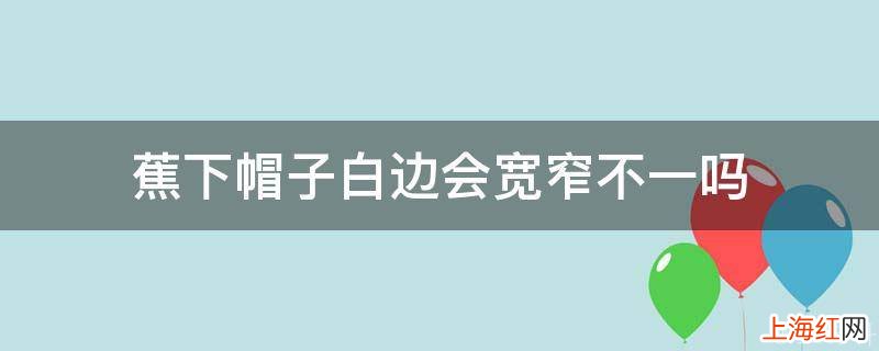 蕉下帽子白边会宽窄不一吗