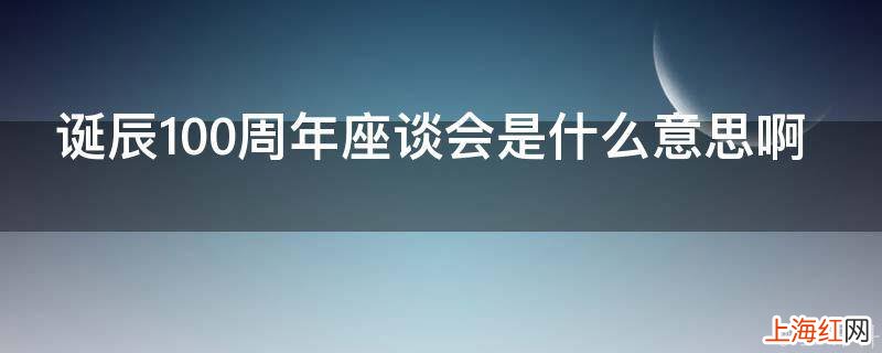 诞辰100周年座谈会是什么意思啊