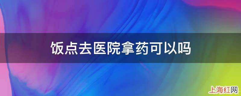 饭点去医院拿药可以吗