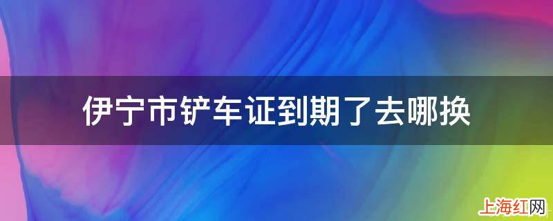 伊宁市铲车证到期了去哪换