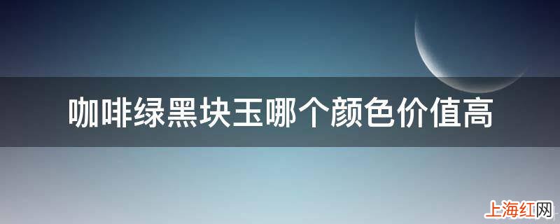 咖啡绿黑块玉哪个颜色价值高