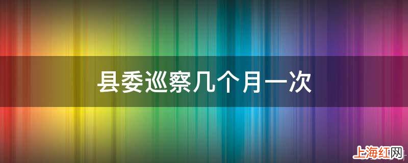 县委巡察几个月一次