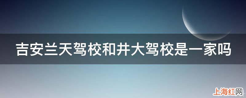 吉安兰天驾校和井大驾校是一家吗