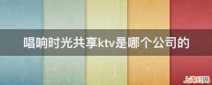 唱响时光共享ktv是哪个公司的