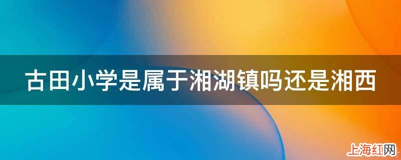 古田小学是属于湘湖镇吗还是湘西