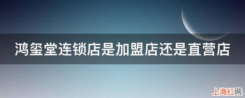 鸿玺堂连锁店是加盟店还是直营店