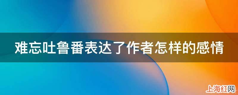 难忘吐鲁番表达了作者怎样的感情