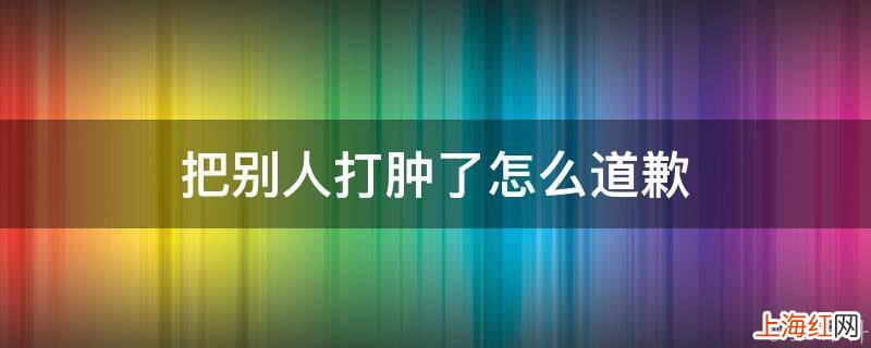 把别人打肿了怎么道歉