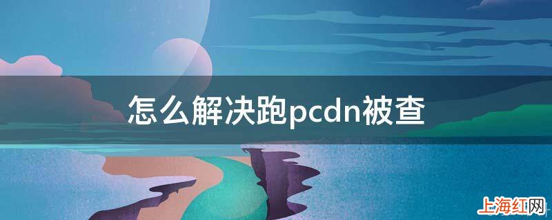 怎么解决跑pcdn被查