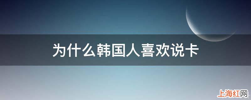 为什么韩国人喜欢说卡