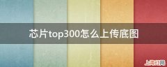 芯片top300怎么上传底图