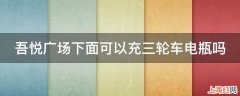 吾悦广场下面可以充三轮车电瓶吗