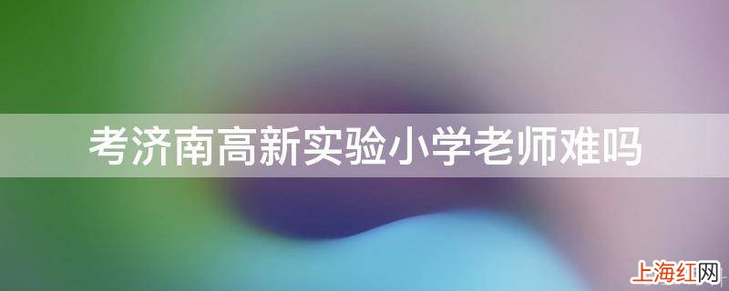 考济南高新实验小学老师难吗