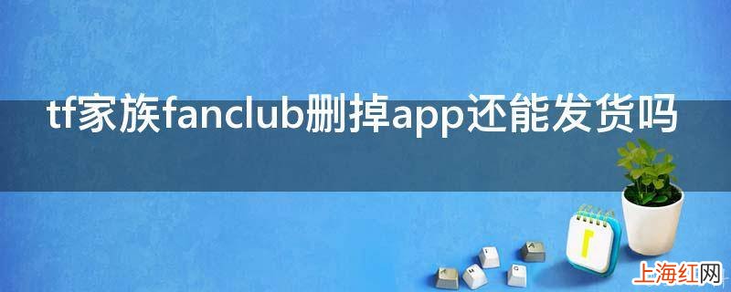 tf家族fanclub删掉app还能发货吗