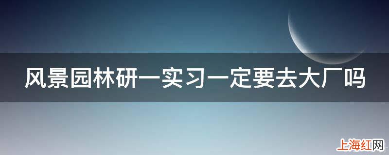 风景园林研一实习一定要去大厂吗