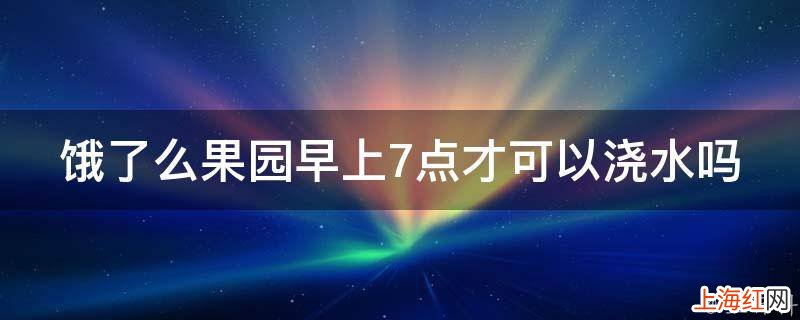 饿了么果园早上7点才可以浇水吗