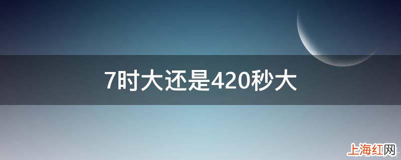 7时大还是420秒大