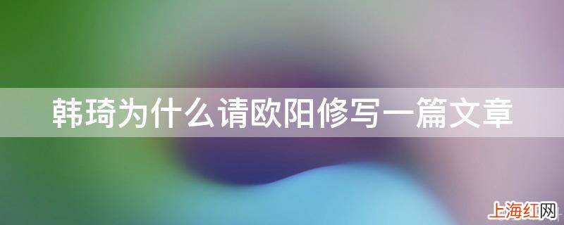 韩琦为什么请欧阳修写一篇文章