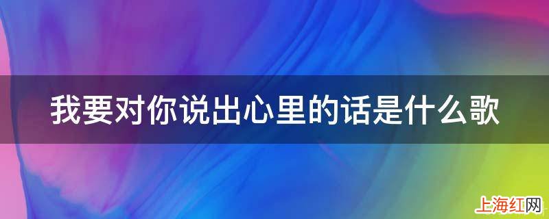 我要对你说出心里的话是什么歌