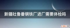 新疆吐鲁番钢铁厂进厂需要体检吗