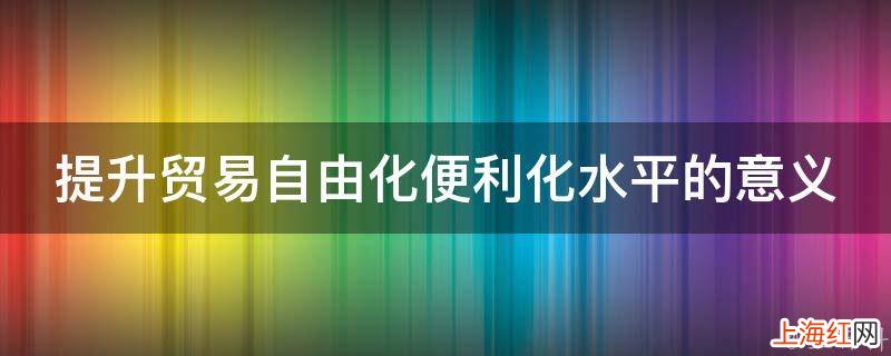 提升贸易自由化便利化水平的意义