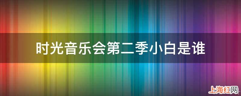 时光音乐会第二季小白是谁