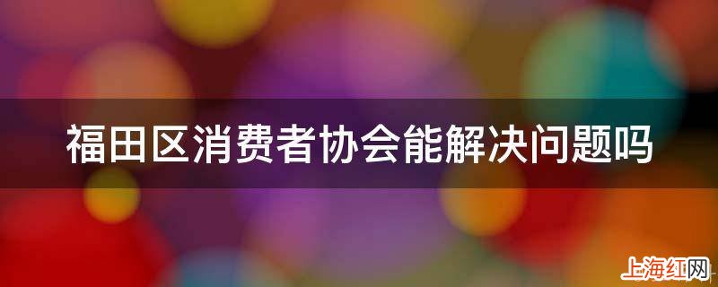 福田区消费者协会能解决问题吗